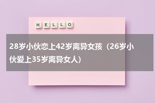 28岁小伙恋上42岁离异女孩（26岁小伙爱上35岁离异女人）