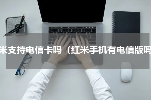红米支持电信卡吗（红米手机有电信版吗）