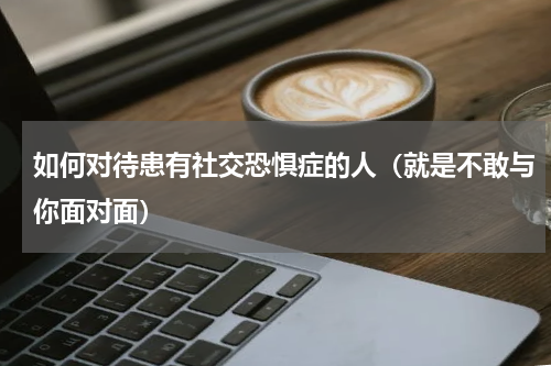 如何对待患有社交恐惧症的人（就是不敢与你面对面）