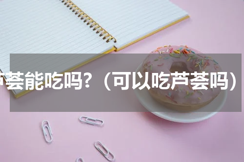 芦荟能吃吗?（可以吃芦荟吗）