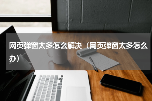 网页弹窗太多怎么解决（网页弹窗太多怎么办）