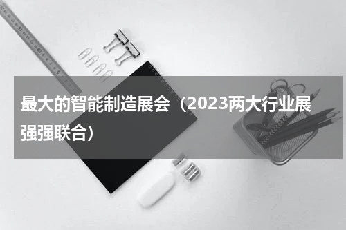 最大的智能制造展会（2023两大行业展强强联合）