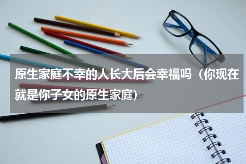 原生家庭不幸的人长大后会幸福吗（你现在就是你子女的原生家庭）