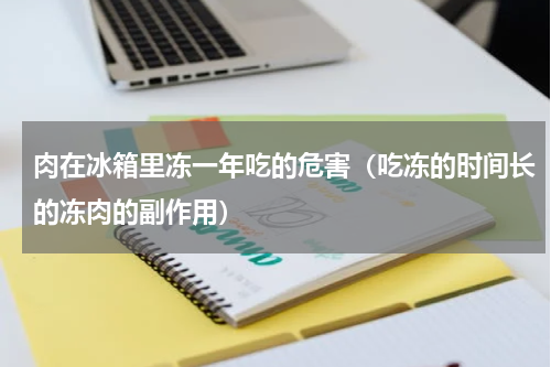 肉在冰箱里冻一年吃的危害（吃冻的时间长的冻肉的副作用）