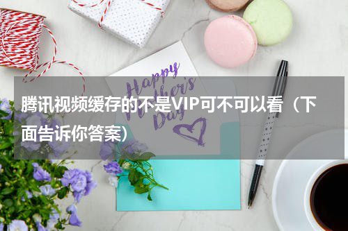 腾讯视频缓存的不是VIP可不可以看（下面告诉你答案）