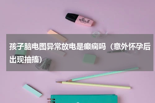 孩子脑电图异常放电是癫痫吗（意外怀孕后出现抽搐）