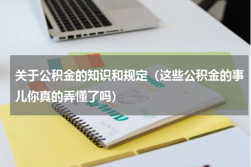 关于公积金的知识和规定（这些公积金的事儿你真的弄懂了吗）