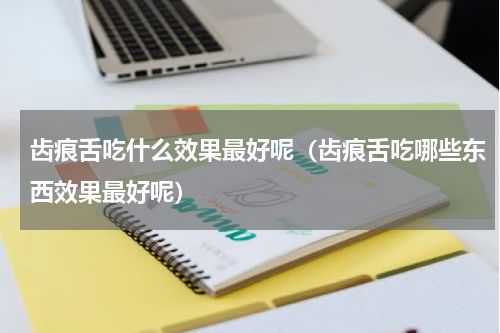 齿痕舌吃什么效果最好呢（齿痕舌吃哪些东西效果最好呢）