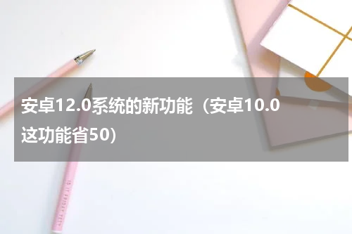 安卓12.0系统的新功能（安卓10.0这功能省50）