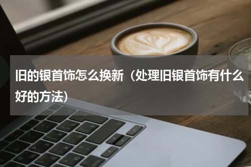旧的银首饰怎么换新（处理旧银首饰有什么好的方法）
