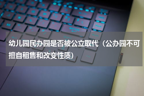 幼儿园民办园是否被公立取代（公办园不可擅自租售和改变性质）