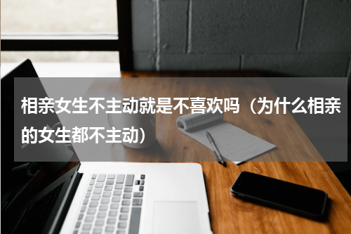 相亲女生不主动就是不喜欢吗（为什么相亲的女生都不主动）