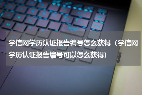 学信网学历认证报告编号怎么获得（学信网学历认证报告编号可以怎么获得）