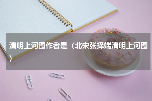 清明上河图作者是（北宋张择端清明上河图）
