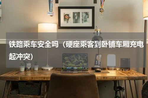 铁路乘车安全吗（硬座乘客到卧铺车厢充电起冲突）