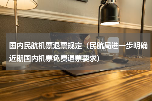 国内民航机票退票规定（民航局进一步明确近期国内机票免费退票要求）