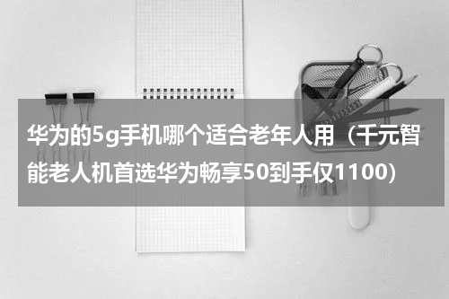 华为的5g手机哪个适合老年人用（千元智能老人机首选华为畅享50到手仅1100）