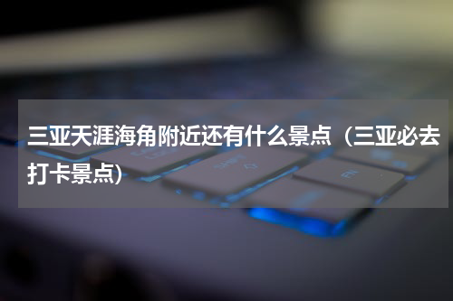 三亚天涯海角附近还有什么景点（三亚必去打卡景点）
