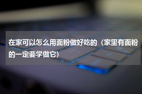 在家可以怎么用面粉做好吃的（家里有面粉的一定要学做它）