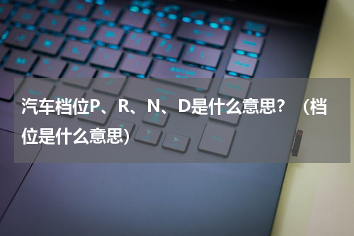 汽车档位P、R、N、D是什么意思？（档位是什么意思）