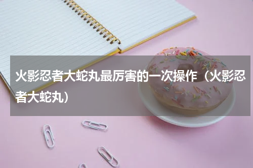 火影忍者大蛇丸最厉害的一次操作（火影忍者大蛇丸）