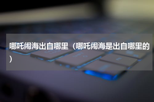 哪吒闹海出自哪里（哪吒闹海是出自哪里的）