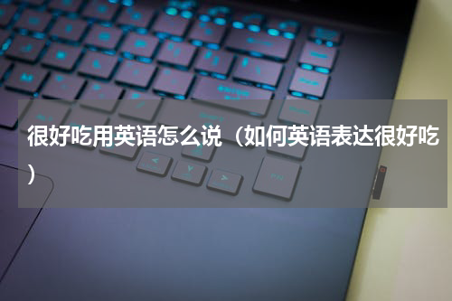 很好吃用英语怎么说（如何英语表达很好吃）