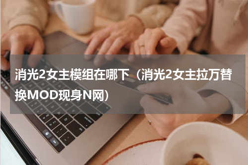 消光2女主模组在哪下（消光2女主拉万替换MOD现身N网）