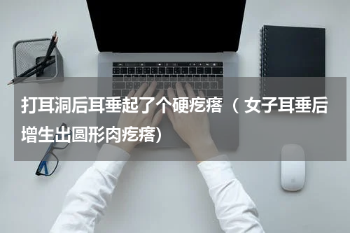 打耳洞后耳垂起了个硬疙瘩（ 女子耳垂后增生出圆形肉疙瘩）
