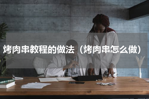 烤肉串教程的做法（烤肉串怎么做）
