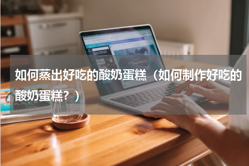 如何蒸出好吃的酸奶蛋糕（如何制作好吃的酸奶蛋糕？）