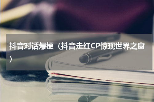 抖音对话爆梗（抖音走红CP惊现世界之窗）