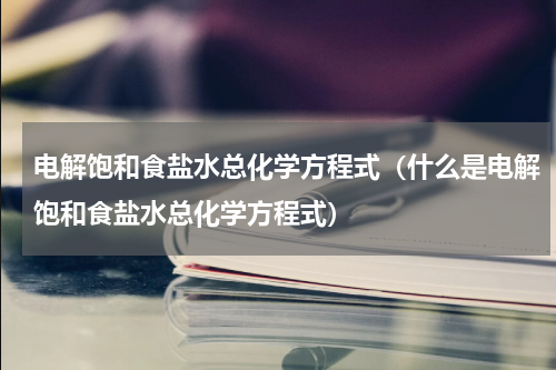 电解饱和食盐水总化学方程式（什么是电解饱和食盐水总化学方程式）