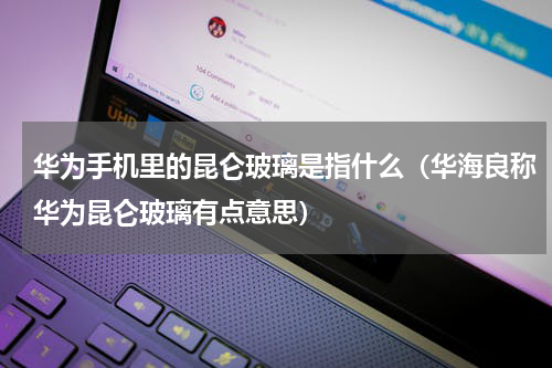 华为手机里的昆仑玻璃是指什么（华海良称华为昆仑玻璃有点意思）