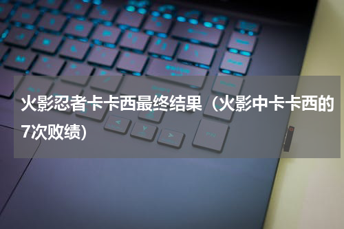 火影忍者卡卡西最终结果（火影中卡卡西的7次败绩）