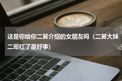 这是你给你二舅介绍的女朋友吗（二舅大妹二哥红了是好事）