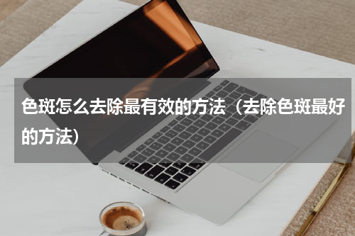 色斑怎么去除最有效的方法（去除色斑最好的方法）