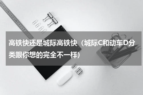 高铁快还是城际高铁快（城际C和动车D分类跟你想的完全不一样）