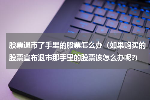 股票退市了手里的股票怎么办（如果购买的股票宣布退市那手里的股票该怎么办呢?）