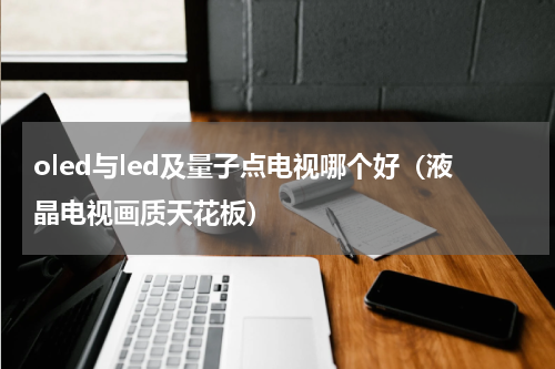 oled与led及量子点电视哪个好（液晶电视画质天花板）