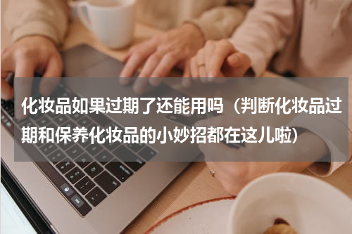 化妆品如果过期了还能用吗（判断化妆品过期和保养化妆品的小妙招都在这儿啦）