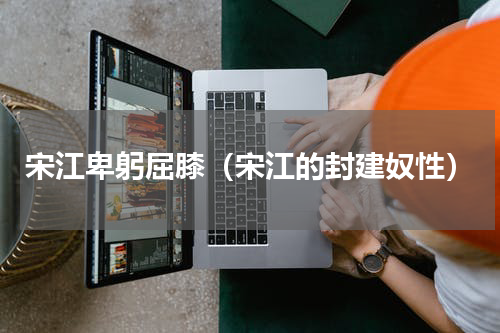宋江卑躬屈膝（宋江的封建奴性）