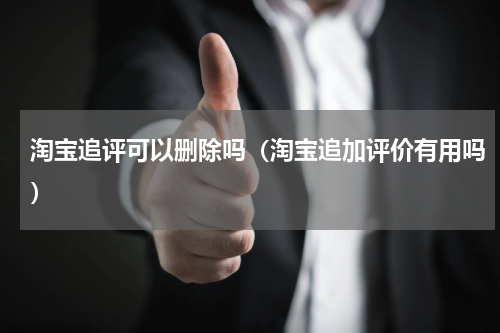 淘宝追评可以删除吗（淘宝追加评价有用吗）