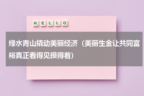 绿水青山撬动美丽经济（美丽生金让共同富裕真正看得见摸得着）