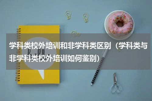 学科类校外培训和非学科类区别（学科类与非学科类校外培训如何鉴别）