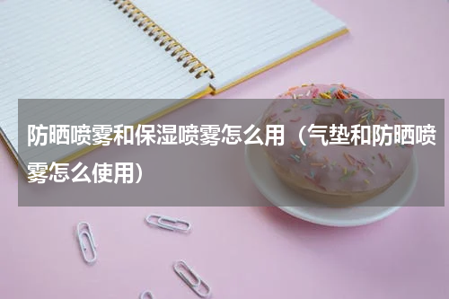 防晒喷雾和保湿喷雾怎么用（气垫和防晒喷雾怎么使用）