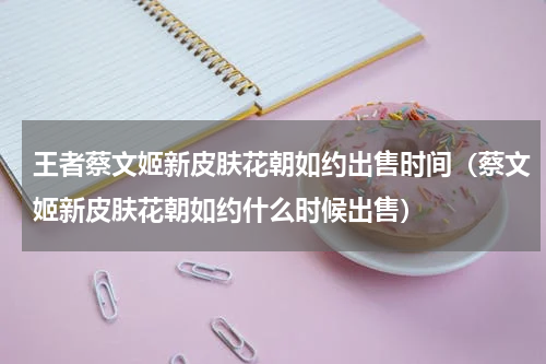 王者蔡文姬新皮肤花朝如约出售时间（蔡文姬新皮肤花朝如约什么时候出售）