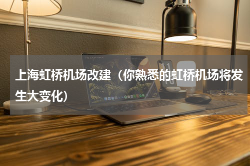 上海虹桥机场改建（你熟悉的虹桥机场将发生大变化）