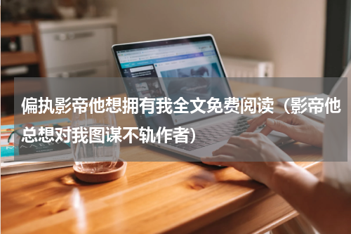 偏执影帝他想拥有我全文免费阅读（影帝他总想对我图谋不轨作者）