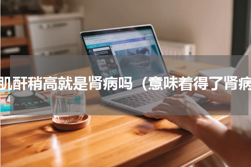 血肌酐稍高就是肾病吗（意味着得了肾病）